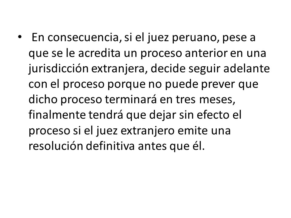 En consecuencia, si el juez peruano, pese a que se le acredita un proceso anterior en una jurisdicción extranjera, decide seguir adelante con el proceso porque no puede prever que dicho proceso terminará en tres meses, finalmente tendrá que dejar sin efecto el proceso si el juez extranjero emite una resolución definitiva antes que él.