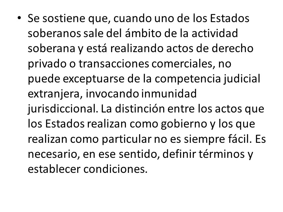 Se sostiene que, cuando uno de los Estados soberanos sale del ámbito de la actividad soberana y está realizando actos de derecho privado o transacciones comerciales, no puede exceptuarse de la competencia judicial extranjera, invocando inmunidad jurisdiccional.