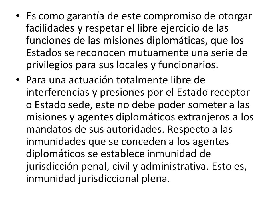 Es como garantía de este compromiso de otorgar facilidades y respetar el libre ejercicio de las funciones de las misiones diplomáticas, que los Estados se reconocen mutuamente una serie de privilegios para sus locales y funcionarios.