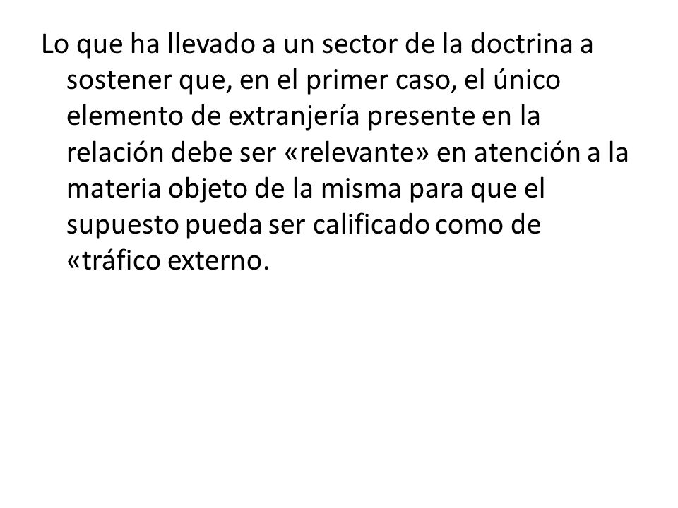 Lo que ha llevado a un sector de la doctrina a sostener que, en el primer caso, el único elemento de extranjería presente en la relación debe ser «relevante» en atención a la materia objeto de la misma para que el supuesto pueda ser calificado como de «tráfico externo.