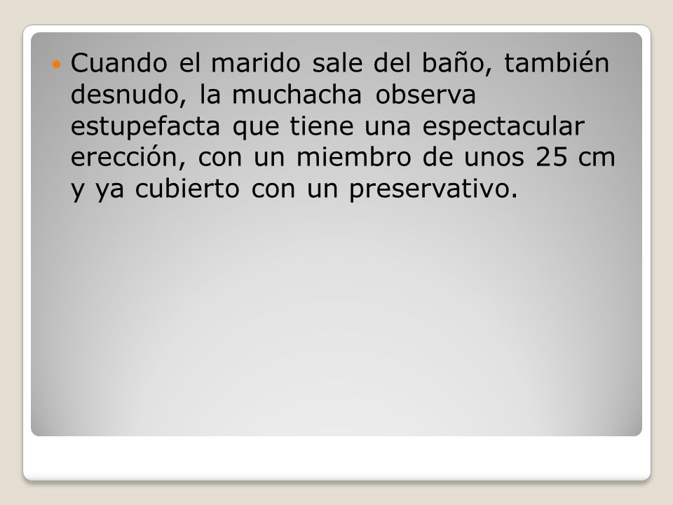 Cuando el marido sale del baño, también desnudo, la muchacha observa estupefacta que tiene una espectacular erección, con un miembro de unos 25 cm y ya cubierto con un preservativo.