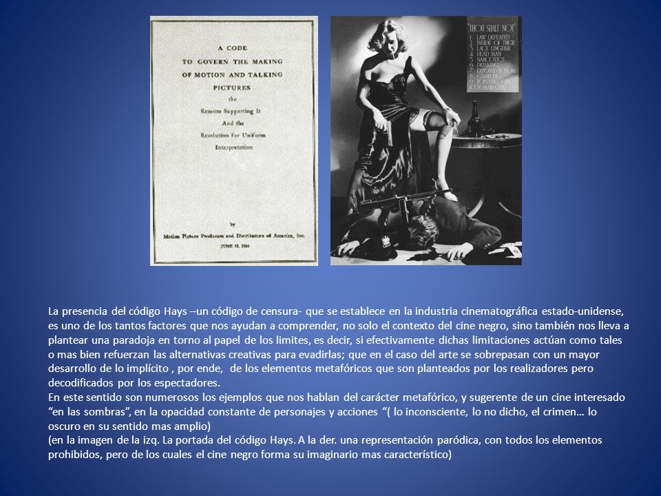 La presencia del código Hays –un código de censura- que se establece en la industria cinematográfica estado-unidense, es uno de los tantos factores que nos ayudan a comprender, no solo el contexto del cine negro, sino también nos lleva a plantear una paradoja en torno al papel de los limites, es decir, si efectivamente dichas limitaciones actúan como tales o mas bien refuerzan las alternativas creativas para evadirlas; que en el caso del arte se sobrepasan con un mayor desarrollo de lo implícito , por ende, de los elementos metafóricos que son planteados por los realizadores pero decodificados por los espectadores.