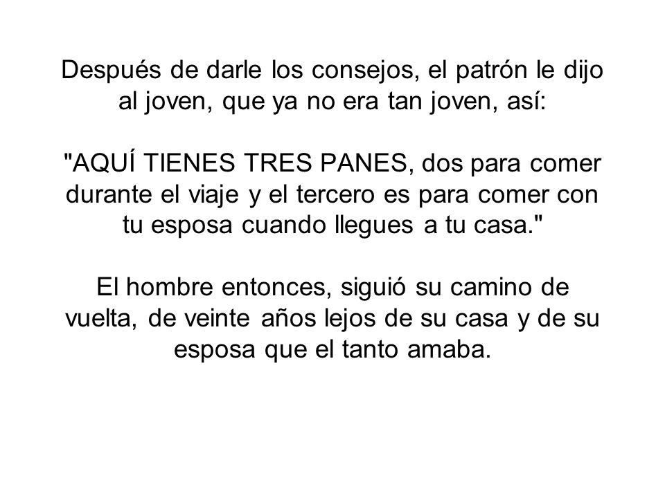Después de darle los consejos, el patrón le dijo al joven, que ya no era tan joven, así: AQUÍ TIENES TRES PANES, dos para comer durante el viaje y el tercero es para comer con tu esposa cuando llegues a tu casa. El hombre entonces, siguió su camino de vuelta, de veinte años lejos de su casa y de su esposa que el tanto amaba.