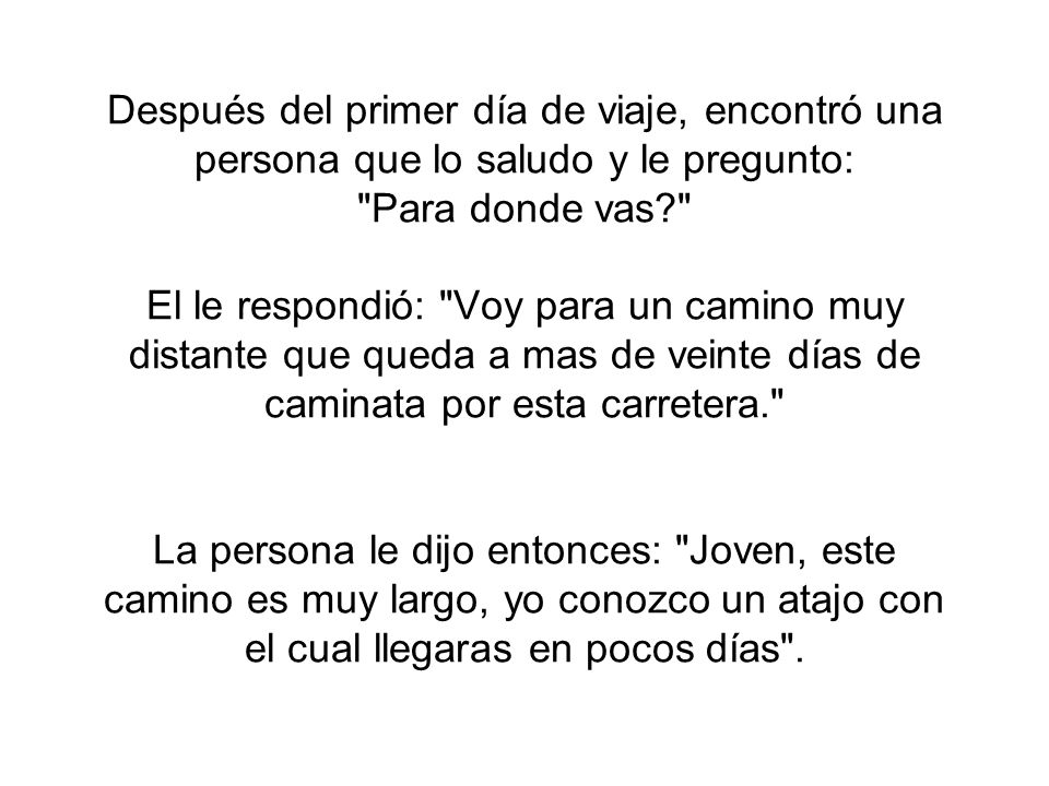 Después del primer día de viaje, encontró una persona que lo saludo y le pregunto: Para donde vas El le respondió: Voy para un camino muy distante que queda a mas de veinte días de caminata por esta carretera. La persona le dijo entonces: Joven, este camino es muy largo, yo conozco un atajo con el cual llegaras en pocos días .