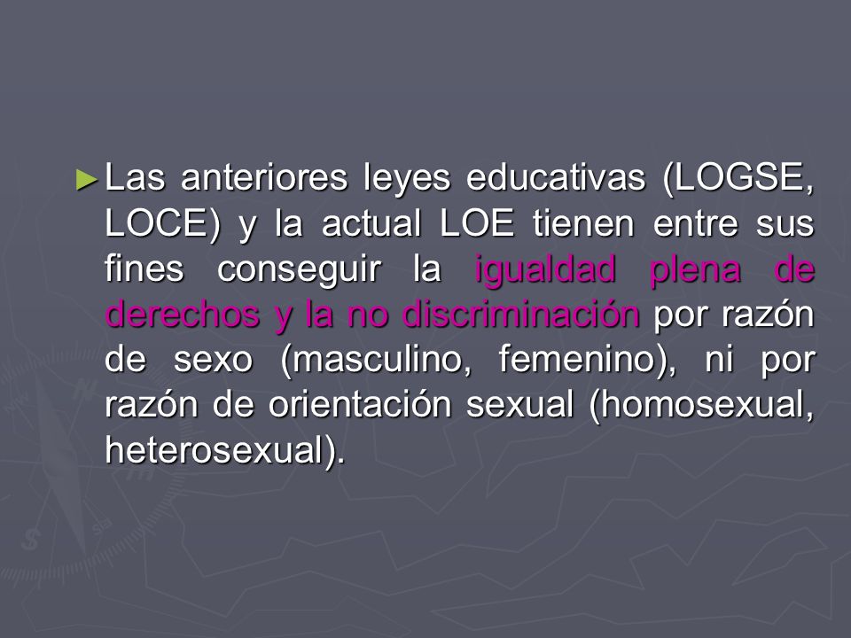 Las anteriores leyes educativas (LOGSE, LOCE) y la actual LOE tienen entre sus fines conseguir la igualdad plena de derechos y la no discriminación por razón de sexo (masculino, femenino), ni por razón de orientación sexual (homosexual, heterosexual).
