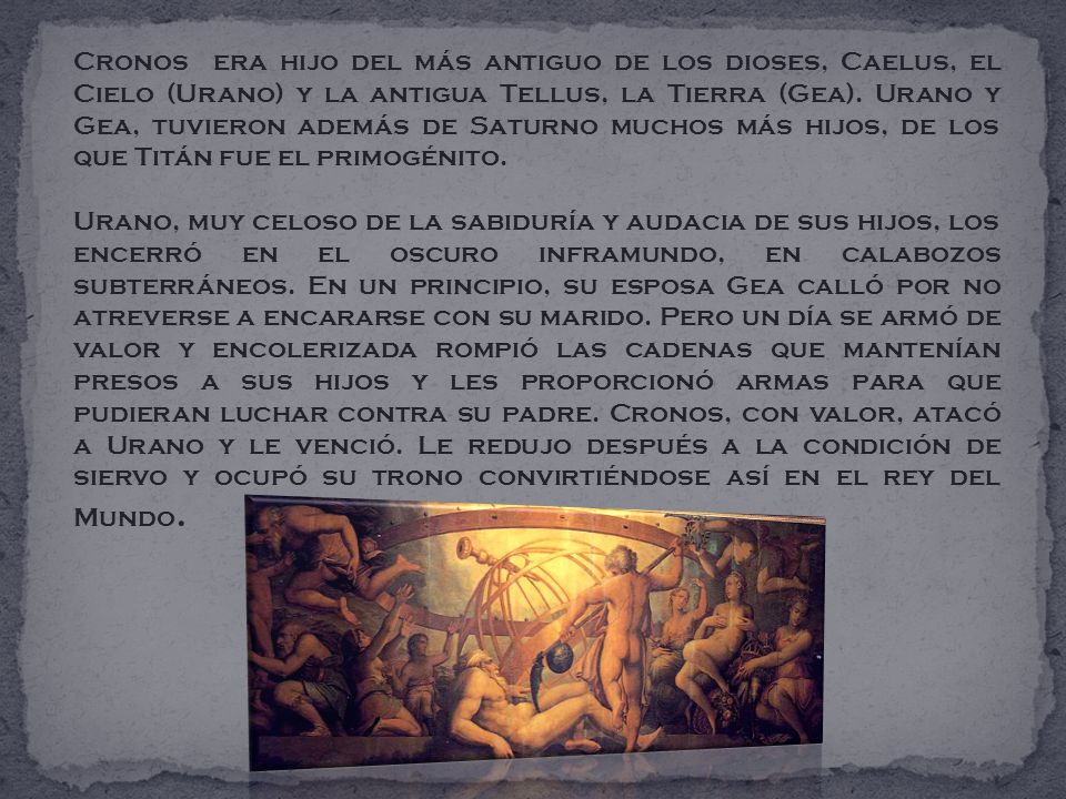 Cronos era hijo del más antiguo de los dioses, Caelus, el Cielo (Urano) y la antigua Tellus, la Tierra (Gea). Urano y Gea, tuvieron además de Saturno muchos más hijos, de los que Titán fue el primogénito.