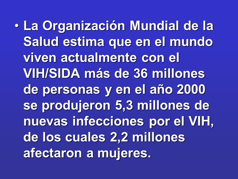 La Organización Mundial de la Salud estima que en el mundo viven actualmente con el VIH/SIDA más de 36 millones de personas y en el año 2000 se produjeron 5,3 millones de nuevas infecciones por el VIH, de los cuales 2,2 millones afectaron a mujeres.