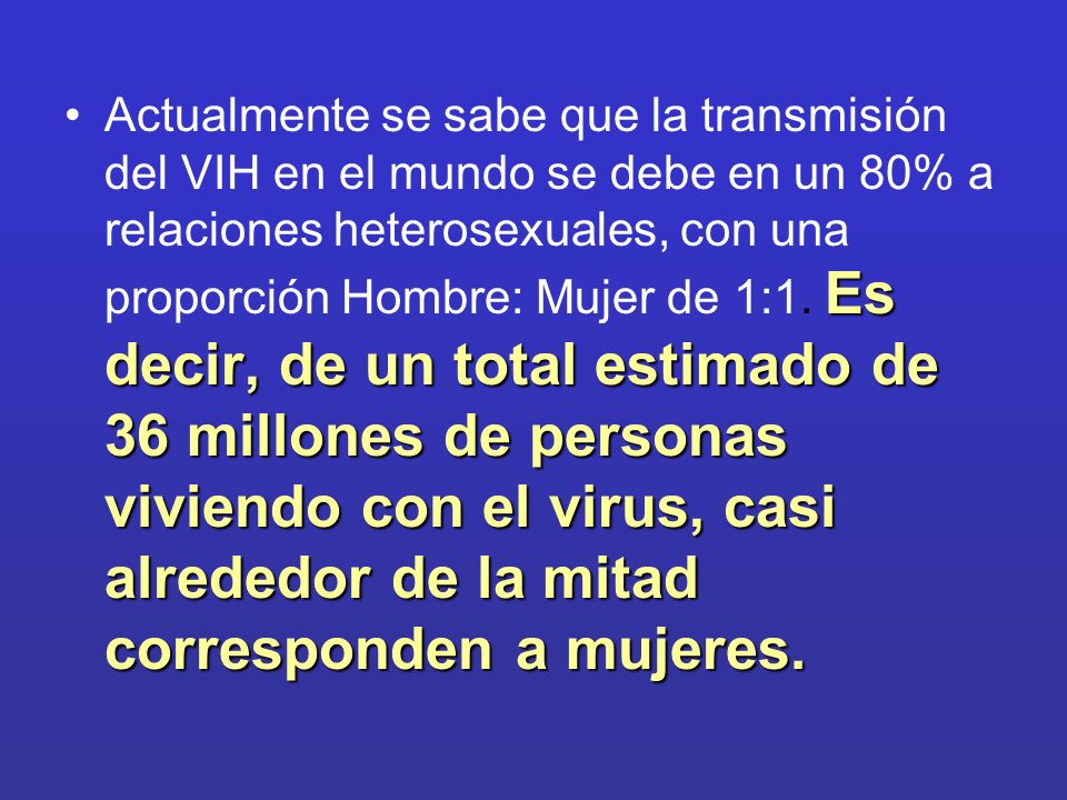 Actualmente se sabe que la transmisión del VIH en el mundo se debe en un 80% a relaciones heterosexuales, con una proporción Hombre: Mujer de 1:1.