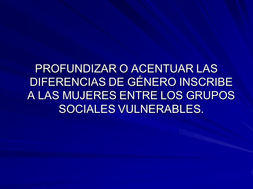 PROFUNDIZAR O ACENTUAR LAS DIFERENCIAS DE GÉNERO INSCRIBE A LAS MUJERES ENTRE LOS GRUPOS SOCIALES VULNERABLES.