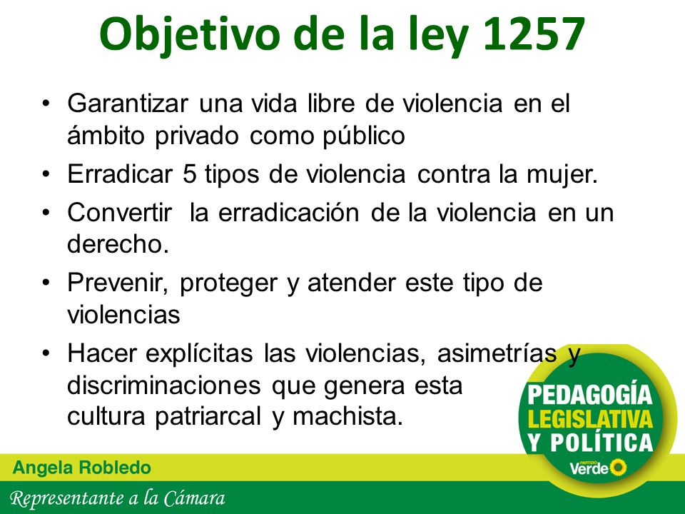 Objetivo de la ley 1257 Garantizar una vida libre de violencia en el ámbito privado como público. Erradicar 5 tipos de violencia contra la mujer.
