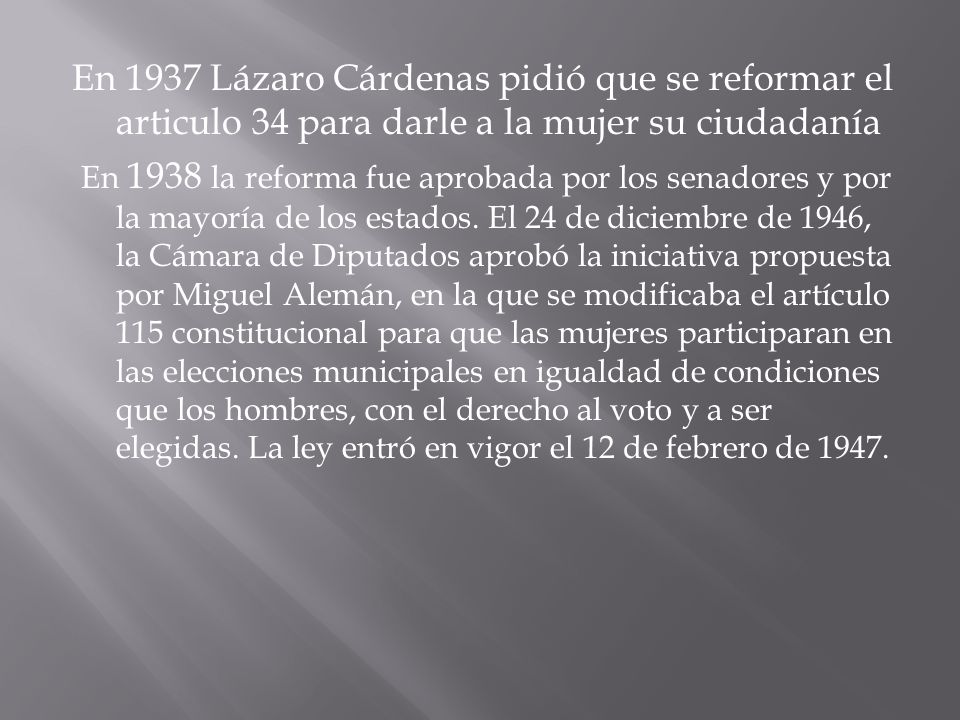 En 1937 Lázaro Cárdenas pidió que se reformar el articulo 34 para darle a la mujer su ciudadanía En 1938 la reforma fue aprobada por los senadores y por la mayoría de los estados.