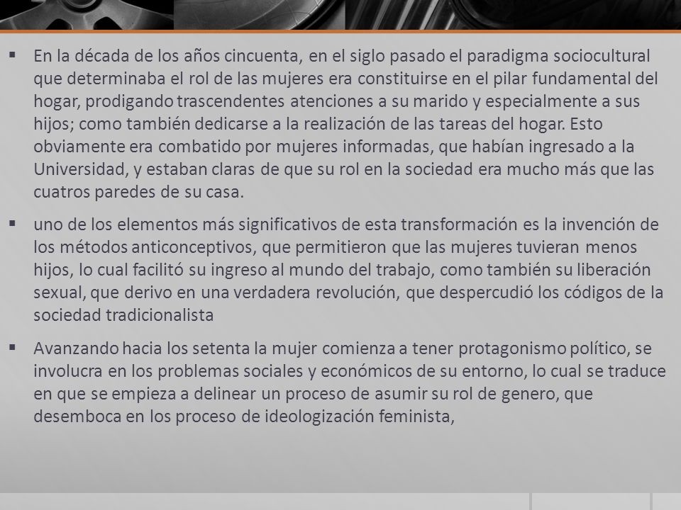 En la década de los años cincuenta, en el siglo pasado el paradigma sociocultural que determinaba el rol de las mujeres era constituirse en el pilar fundamental del hogar, prodigando trascendentes atenciones a su marido y especialmente a sus hijos; como también dedicarse a la realización de las tareas del hogar. Esto obviamente era combatido por mujeres informadas, que habían ingresado a la Universidad, y estaban claras de que su rol en la sociedad era mucho más que las cuatros paredes de su casa.