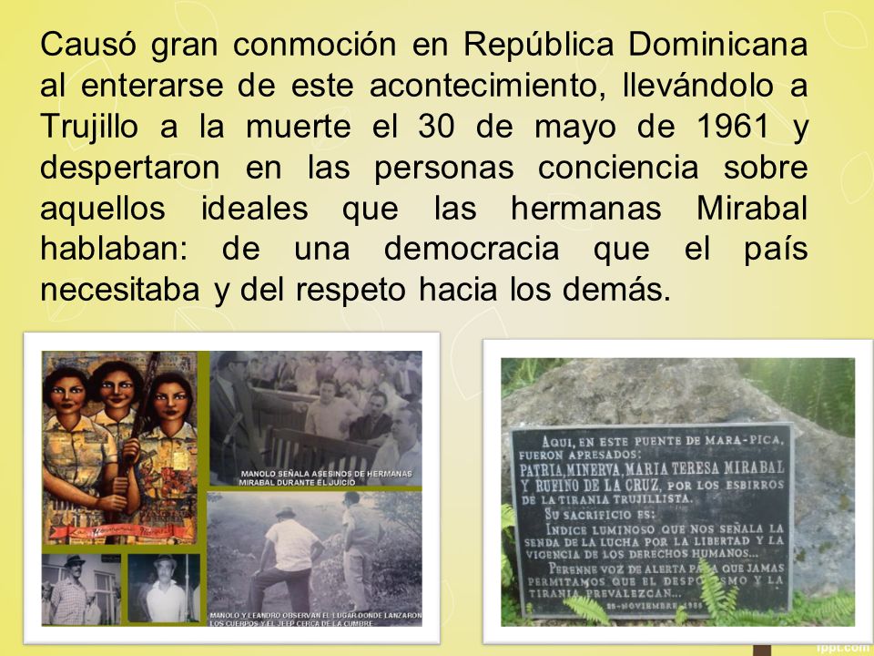 Causó gran conmoción en República Dominicana al enterarse de este acontecimiento, llevándolo a Trujillo a la muerte el 30 de mayo de 1961 y despertaron en las personas conciencia sobre aquellos ideales que las hermanas Mirabal hablaban: de una democracia que el país necesitaba y del respeto hacia los demás.