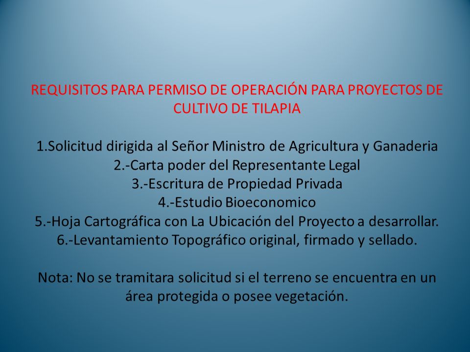 REQUISITOS PARA PERMISO DE OPERACIÓN PARA PROYECTOS DE CULTIVO DE TILAPIA 1.Solicitud dirigida al Señor Ministro de Agricultura y Ganaderia 2.-Carta poder del Representante Legal 3.-Escritura de Propiedad Privada 4.-Estudio Bioeconomico 5.-Hoja Cartográfica con La Ubicación del Proyecto a desarrollar.