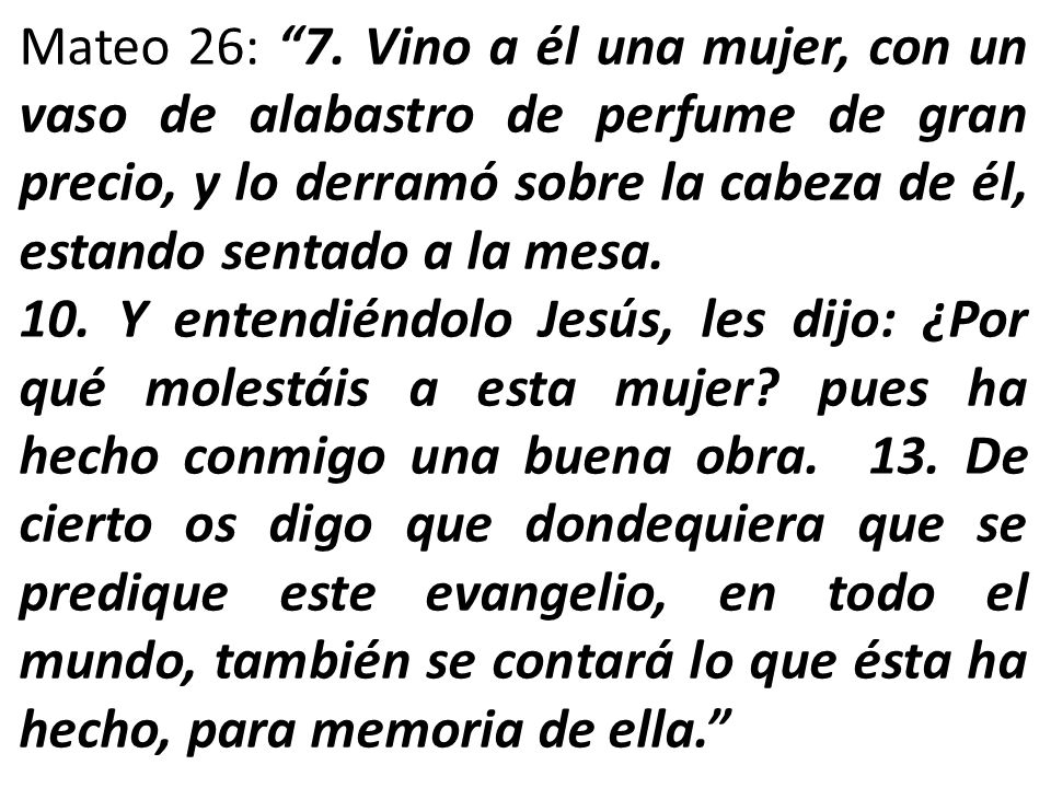 Mateo 26: 7. Vino a él una mujer, con un vaso de alabastro de perfume de gran precio, y lo derramó sobre la cabeza de él, estando sentado a la mesa.