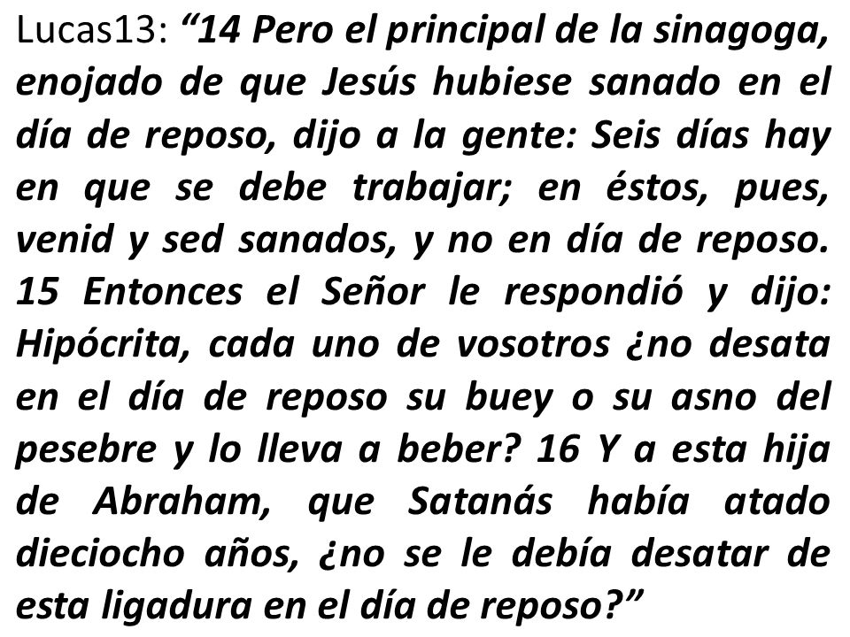 Lucas13: 14 Pero el principal de la sinagoga, enojado de que Jesús hubiese sanado en el día de reposo, dijo a la gente: Seis días hay en que se debe trabajar; en éstos, pues, venid y sed sanados, y no en día de reposo.