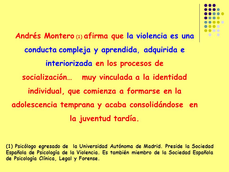 Andrés Montero (1) afirma que la violencia es una conducta compleja y aprendida, adquirida e interiorizada en los procesos de socialización… muy vinculada a la identidad individual, que comienza a formarse en la adolescencia temprana y acaba consolidándose en la juventud tardía.