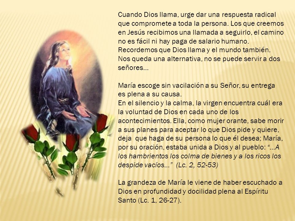 Cuando Dios llama, urge dar una respuesta radical que compromete a toda la persona. Los que creemos en Jesús recibimos una llamada a seguirlo, el camino no es fácil ni hay paga de salario humano. Recordemos que Dios llama y el mundo también. Nos queda una alternativa, no se puede servir a dos señores…