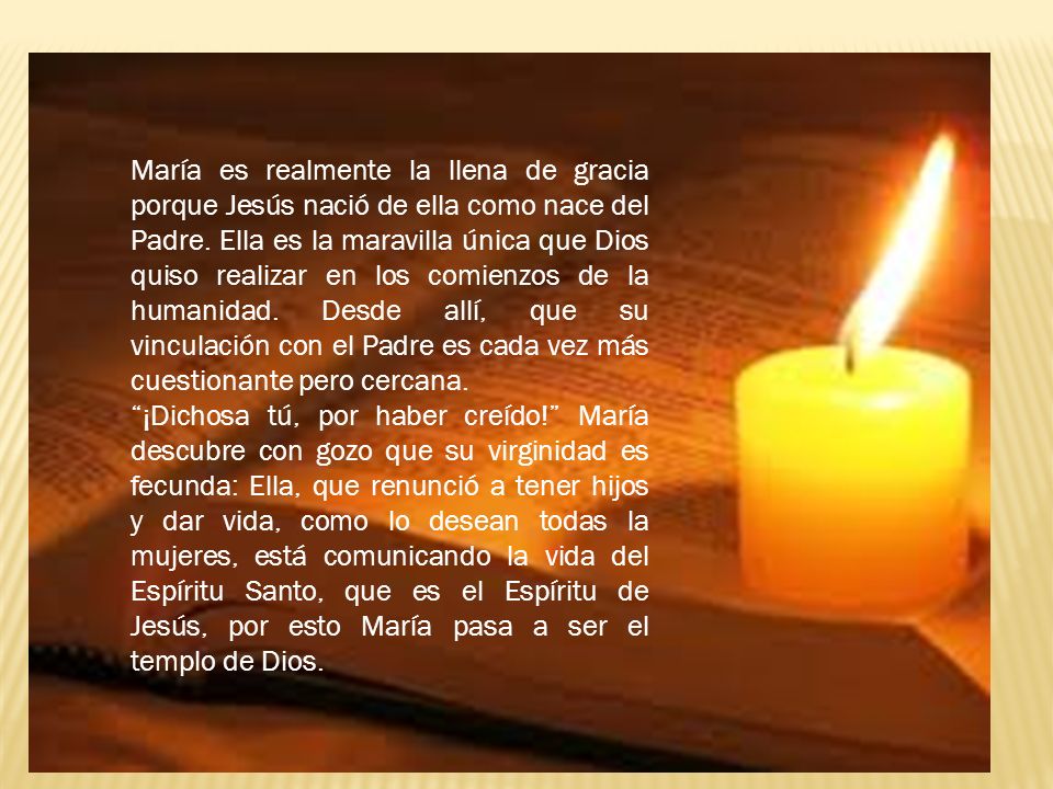 María es realmente la llena de gracia porque Jesús nació de ella como nace del Padre. Ella es la maravilla única que Dios quiso realizar en los comienzos de la humanidad. Desde allí, que su vinculación con el Padre es cada vez más cuestionante pero cercana.