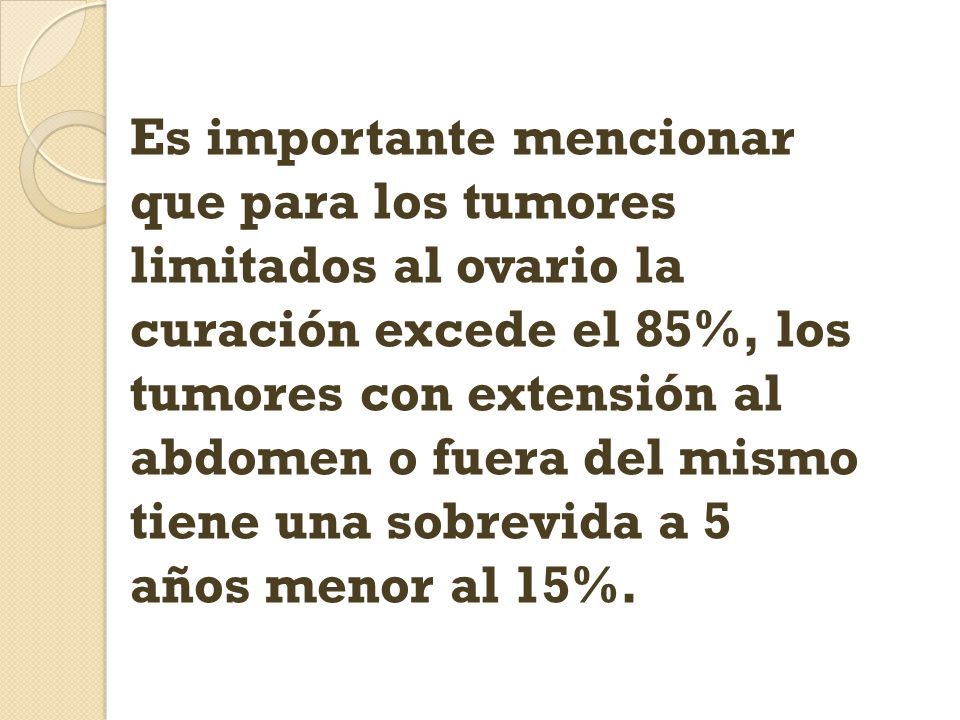 Es importante mencionar que para los tumores limitados al ovario la curación excede el 85%, los tumores con extensión al abdomen o fuera del mismo tiene una sobrevida a 5 años menor al 15%.