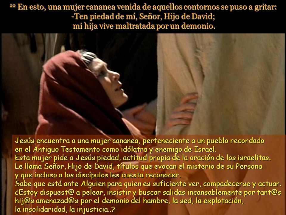 22 En esto, una mujer cananea venida de aquellos contornos se puso a gritar: -Ten piedad de mí, Señor, Hijo de David; mi hija vive maltratada por un demonio.