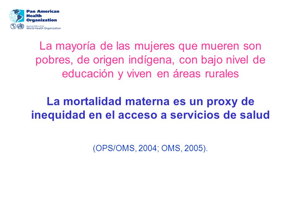 La mayoría de las mujeres que mueren son pobres, de origen indígena, con bajo nivel de educación y viven en áreas rurales La mortalidad materna es un proxy de inequidad en el acceso a servicios de salud (OPS/OMS, 2004; OMS, 2005).