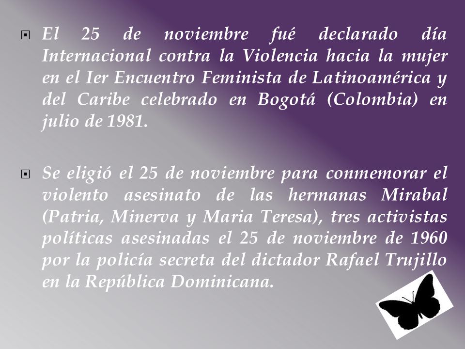El 25 de noviembre fué declarado día Internacional contra la Violencia hacia la mujer en el Ier Encuentro Feminista de Latinoamérica y del Caribe celebrado en Bogotá (Colombia) en julio de 1981.