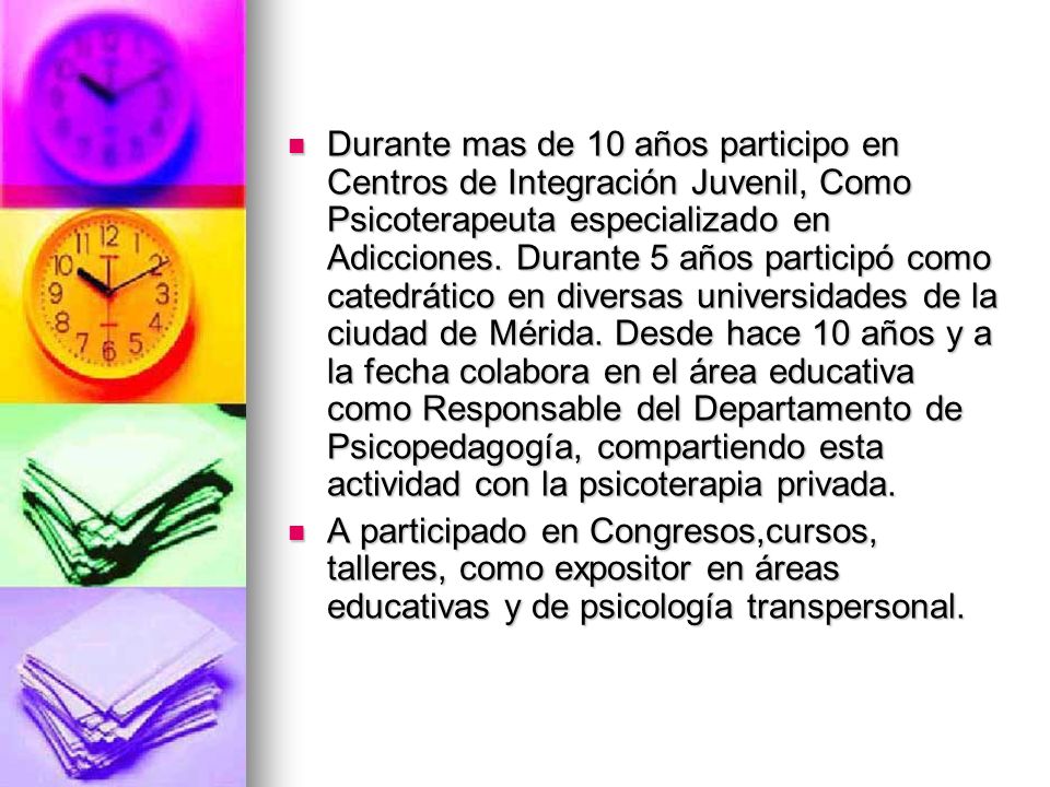 Durante mas de 10 años participo en Centros de Integración Juvenil, Como Psicoterapeuta especializado en Adicciones. Durante 5 años participó como catedrático en diversas universidades de la ciudad de Mérida. Desde hace 10 años y a la fecha colabora en el área educativa como Responsable del Departamento de Psicopedagogía, compartiendo esta actividad con la psicoterapia privada.