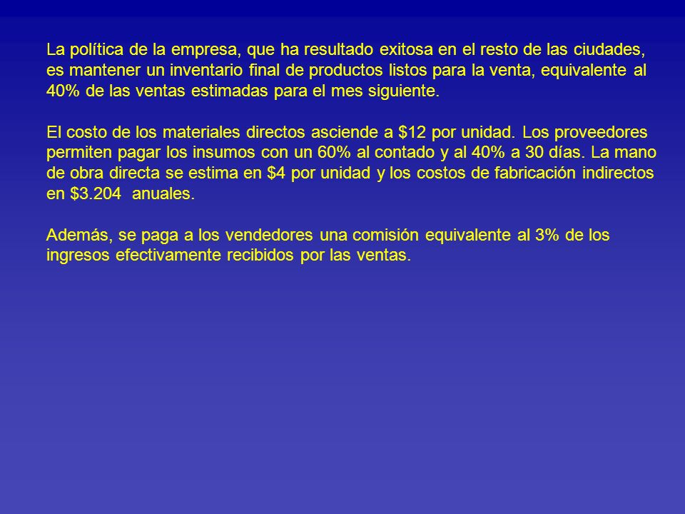 La política de la empresa, que ha resultado exitosa en el resto de las ciudades, es mantener un inventario final de productos listos para la venta, equivalente al 40% de las ventas estimadas para el mes siguiente. El costo de los materiales directos asciende a $12 por unidad. Los proveedores permiten pagar los insumos con un 60% al contado y al 40% a 30 días. La mano de obra directa se estima en $4 por unidad y los costos de fabricación indirectos en $3.204 anuales. Además, se paga a los vendedores una comisión equivalente al 3% de los ingresos efectivamente recibidos por las ventas.