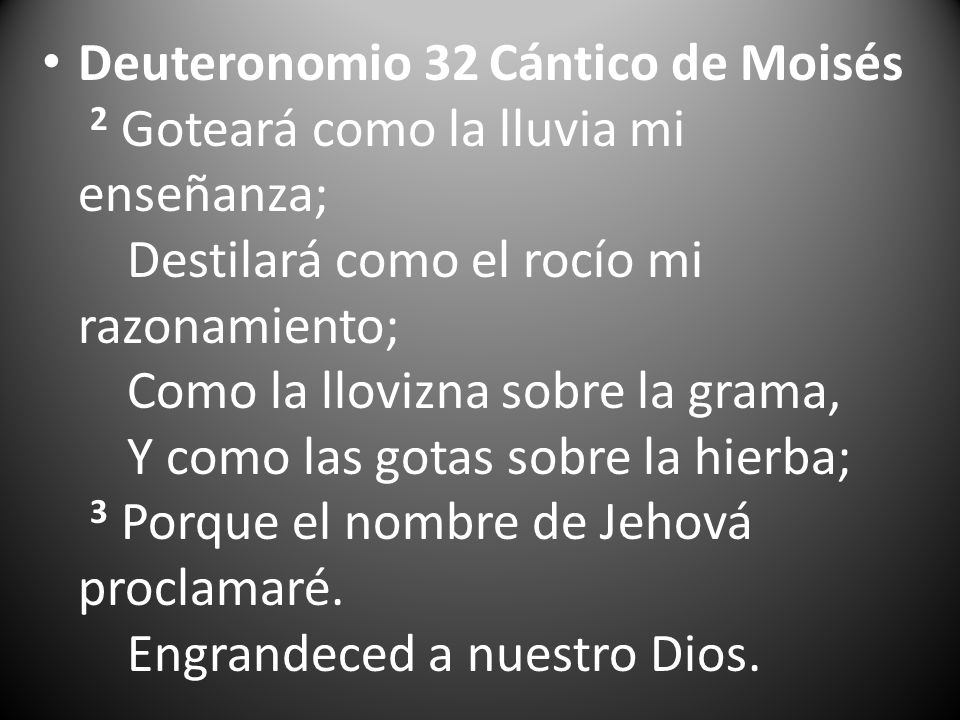 Deuteronomio 32 Cántico de Moisés 2 Goteará como la lluvia mi enseñanza; Destilará como el rocío mi razonamiento; Como la llovizna sobre la grama, Y como las gotas sobre la hierba; 3 Porque el nombre de Jehová proclamaré.
