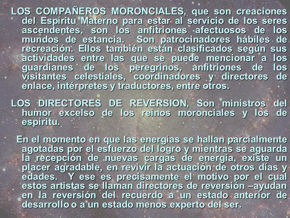 LOS COMPAÑEROS MORONCIALES, que son creaciones del Espíritu Materno para estar al servicio de los seres ascendentes, son los anfitriones afectuosos de los mundos de estancia. Son patrocinadores hábiles de recreación. Ellos también están clasificados según sus actividades entre las que se puede mencionar a los guardianes de los peregrinos, anfitriones de los visitantes celestiales, coordinadores y directores de enlace, intérpretes y traductores, entre otros.