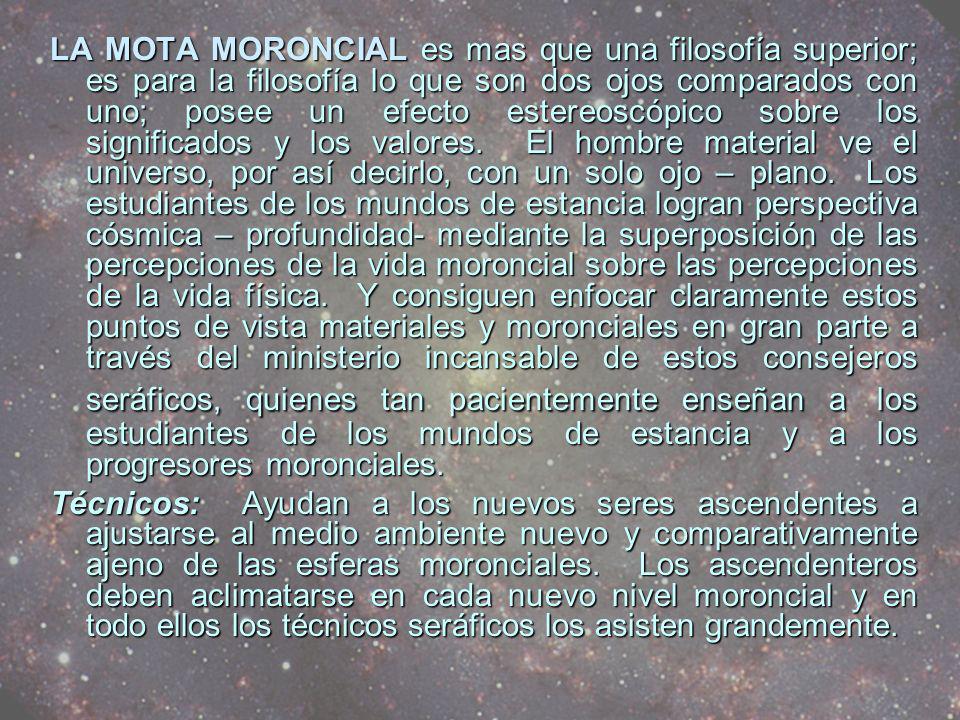LA MOTA MORONCIAL es mas que una filosofía superior; es para la filosofía lo que son dos ojos comparados con uno; posee un efecto estereoscópico sobre los significados y los valores. El hombre material ve el universo, por así decirlo, con un solo ojo – plano. Los estudiantes de los mundos de estancia logran perspectiva cósmica – profundidad- mediante la superposición de las percepciones de la vida moroncial sobre las percepciones de la vida física. Y consiguen enfocar claramente estos puntos de vista materiales y moronciales en gran parte a través del ministerio incansable de estos consejeros seráficos, quienes tan pacientemente enseñan a los estudiantes de los mundos de estancia y a los progresores moronciales.