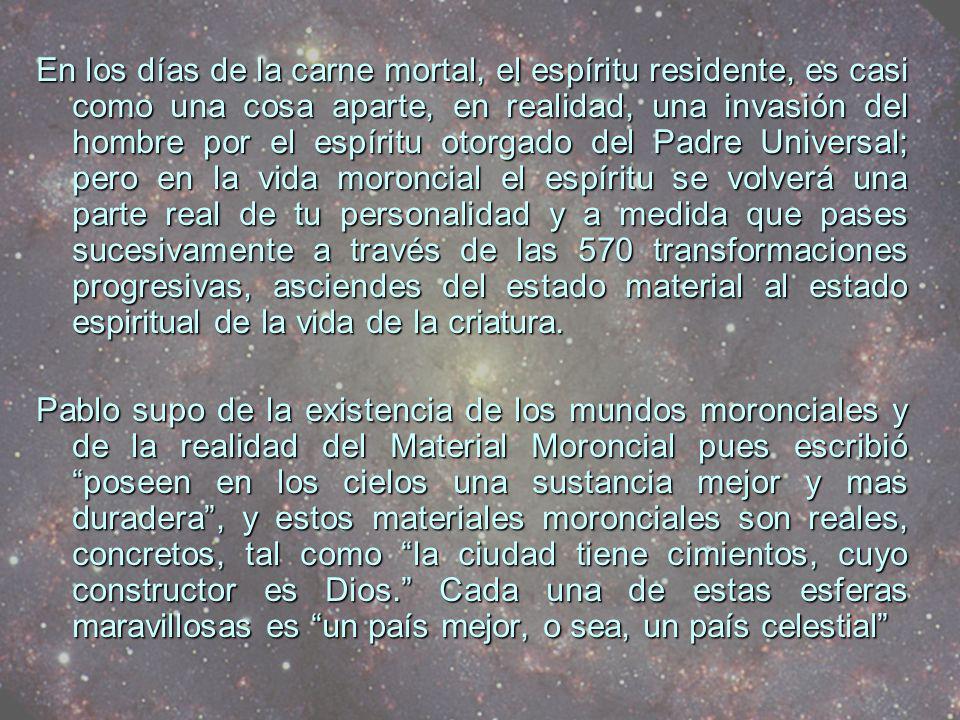 En los días de la carne mortal, el espíritu residente, es casi como una cosa aparte, en realidad, una invasión del hombre por el espíritu otorgado del Padre Universal; pero en la vida moroncial el espíritu se volverá una parte real de tu personalidad y a medida que pases sucesivamente a través de las 570 transformaciones progresivas, asciendes del estado material al estado espiritual de la vida de la criatura.