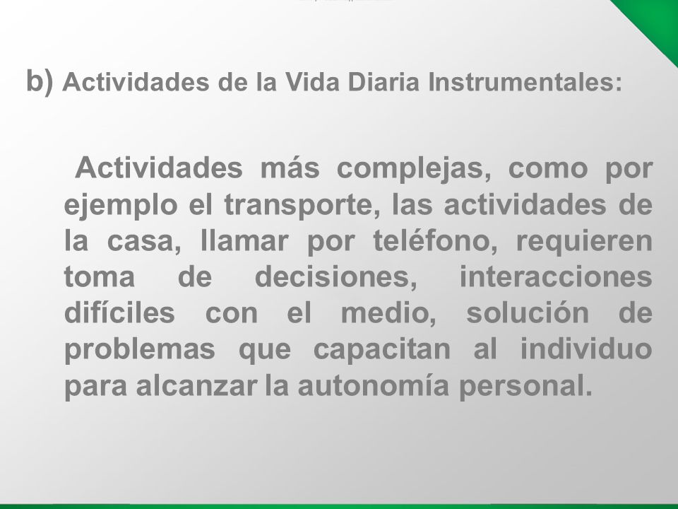 b) Actividades de la Vida Diaria Instrumentales: Actividades más complejas, como por ejemplo el transporte, las actividades de la casa, llamar por teléfono, requieren toma de decisiones, interacciones difíciles con el medio, solución de problemas que capacitan al individuo para alcanzar la autonomía personal.