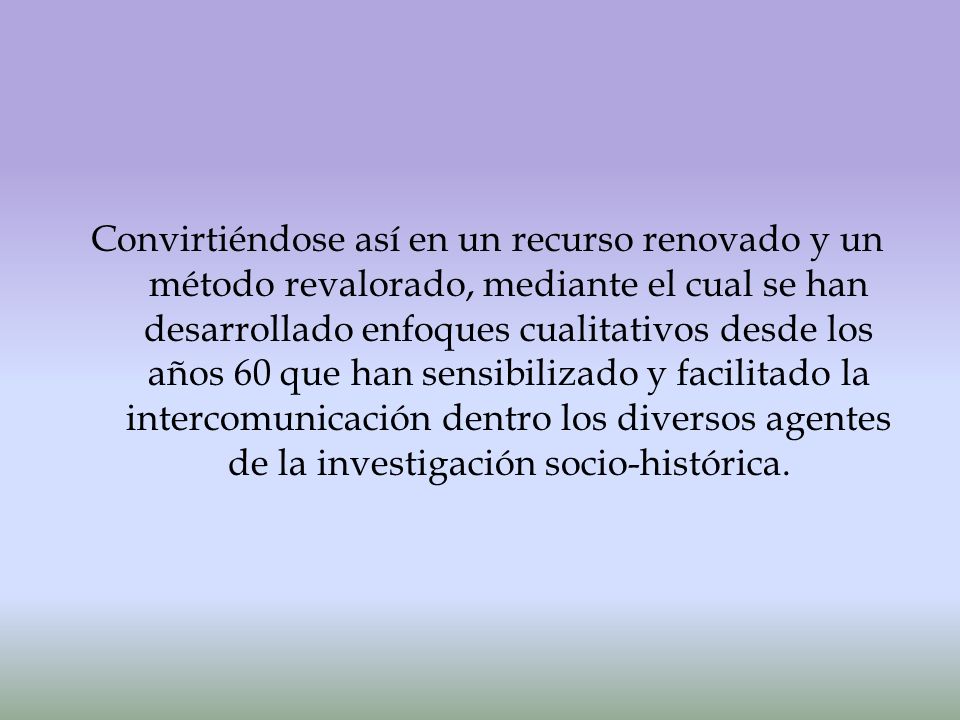 Convirtiéndose así en un recurso renovado y un método revalorado, mediante el cual se han desarrollado enfoques cualitativos desde los años 60 que han sensibilizado y facilitado la intercomunicación dentro los diversos agentes de la investigación socio-histórica.