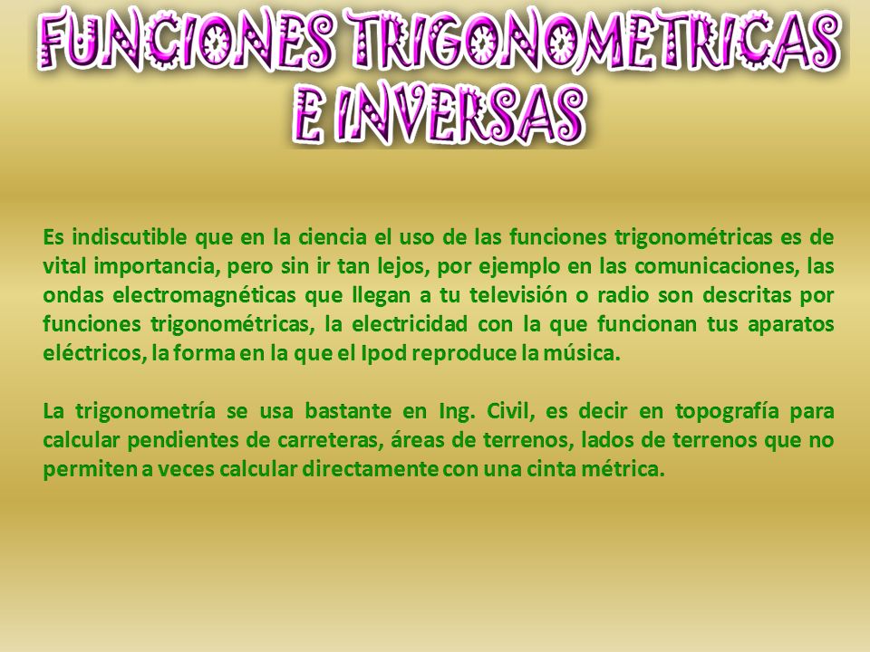 Es indiscutible que en la ciencia el uso de las funciones trigonométricas es de vital importancia, pero sin ir tan lejos, por ejemplo en las comunicaciones, las ondas electromagnéticas que llegan a tu televisión o radio son descritas por funciones trigonométricas, la electricidad con la que funcionan tus aparatos eléctricos, la forma en la que el Ipod reproduce la música.