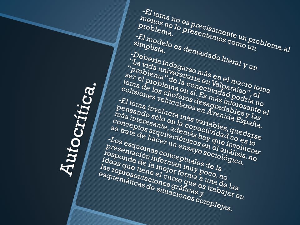 -El tema no es precisamente un problema, al menos no lo presentamos como un problema. -El modelo es demasiado literal y un simplista. -Debería indagarse más en el macro tema La vida universitaria en Valparaíso , el problema de la conectividad podría no ser el problema en sí. Es más interesante el tema de los choferes desagradables y las colisiones vehiculares en Avenida España. -El tema involucra más variables, quedarse pensando sólo en la conectividad no es lo más interesante, además hay que involucrar conceptos arquitectónicos en el análisis, no se trata de hacer un ensayo sociológico. -Los esquemas conceptuales de la presentación informan muy poco, no responde de la mejor forma a una de las ideas que tiene el curso que es trabajar en las representaciones gráficas y esquemáticas de situaciones complejas.
