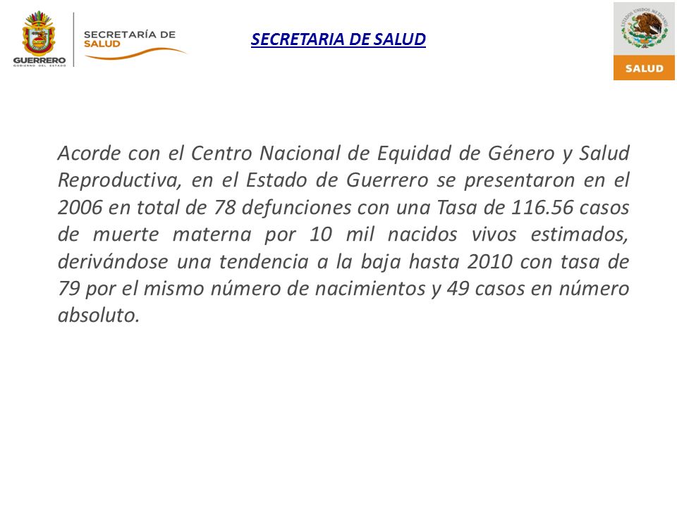 Acorde con el Centro Nacional de Equidad de Género y Salud Reproductiva, en el Estado de Guerrero se presentaron en el 2006 en total de 78 defunciones con una Tasa de casos de muerte materna por 10 mil nacidos vivos estimados, derivándose una tendencia a la baja hasta 2010 con tasa de 79 por el mismo número de nacimientos y 49 casos en número absoluto.