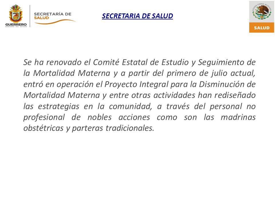 Se ha renovado el Comité Estatal de Estudio y Seguimiento de la Mortalidad Materna y a partir del primero de julio actual, entró en operación el Proyecto Integral para la Disminución de Mortalidad Materna y entre otras actividades han rediseñado las estrategias en la comunidad, a través del personal no profesional de nobles acciones como son las madrinas obstétricas y parteras tradicionales.