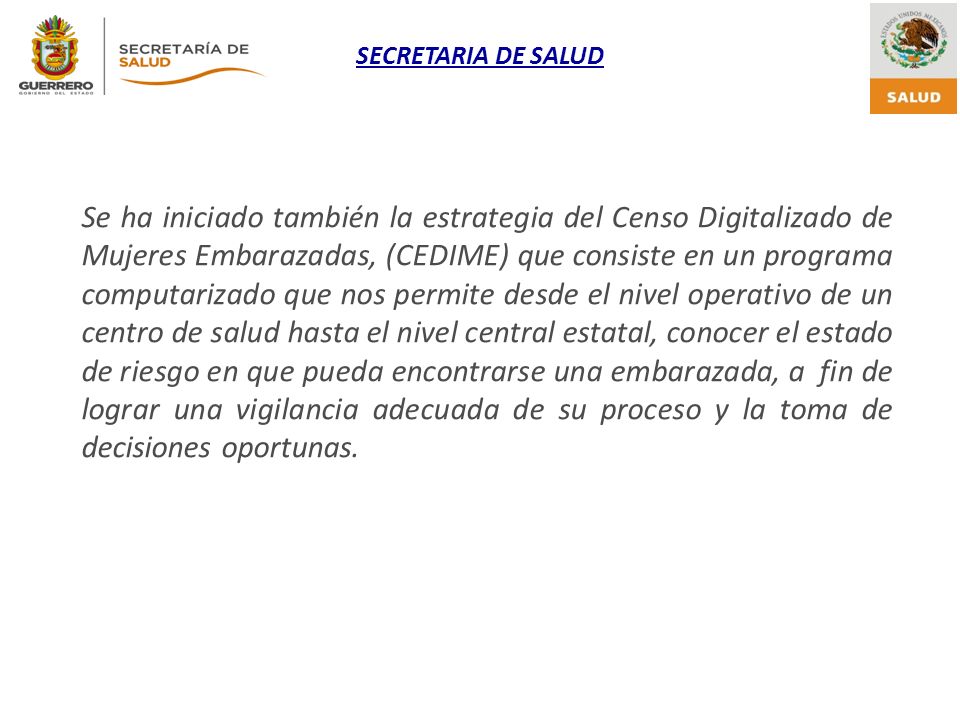 Se ha iniciado también la estrategia del Censo Digitalizado de Mujeres Embarazadas, (CEDIME) que consiste en un programa computarizado que nos permite desde el nivel operativo de un centro de salud hasta el nivel central estatal, conocer el estado de riesgo en que pueda encontrarse una embarazada, a fin de lograr una vigilancia adecuada de su proceso y la toma de decisiones oportunas.