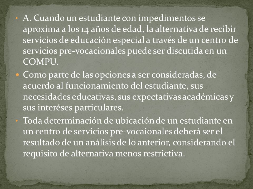 A. Cuando un estudiante con impedimentos se aproxima a los 14 años de edad, la alternativa de recibir servicios de educación especial a través de un centro de servicios pre-vocacionales puede ser discutida en un COMPU.