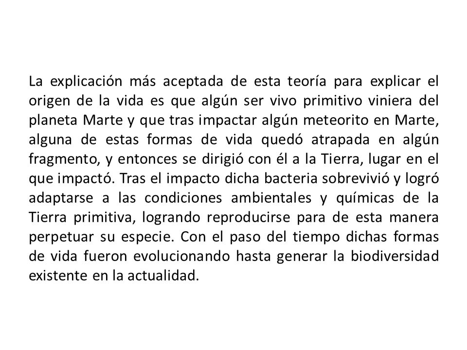 La explicación más aceptada de esta teoría para explicar el origen de la vida es que algún ser vivo primitivo viniera del planeta Marte y que tras impactar algún meteorito en Marte, alguna de estas formas de vida quedó atrapada en algún fragmento, y entonces se dirigió con él a la Tierra, lugar en el que impactó.