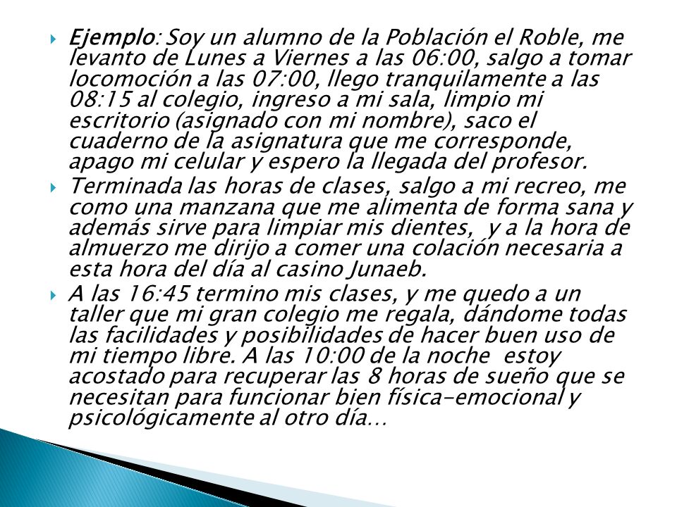 Ejemplo: Soy un alumno de la Población el Roble, me levanto de Lunes a Viernes a las 06:00, salgo a tomar locomoción a las 07:00, llego tranquilamente a las 08:15 al colegio, ingreso a mi sala, limpio mi escritorio (asignado con mi nombre), saco el cuaderno de la asignatura que me corresponde, apago mi celular y espero la llegada del profesor.