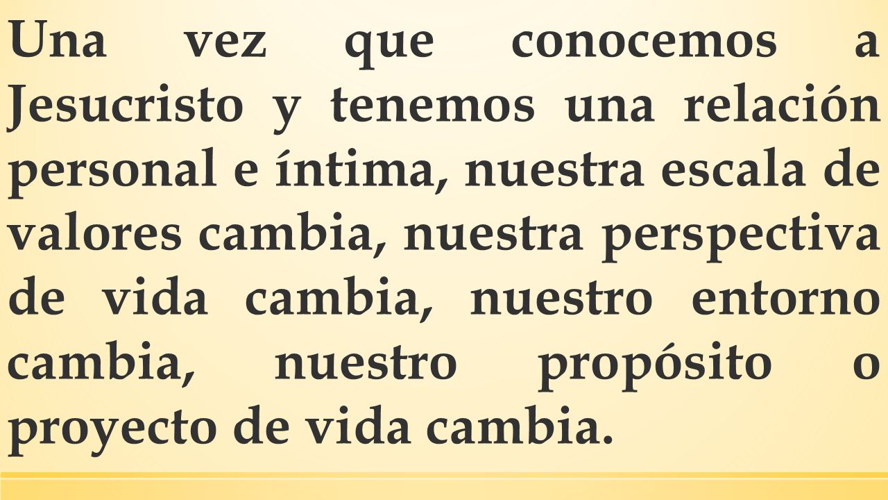 Una vez que conocemos a Jesucristo y tenemos una relación personal e íntima, nuestra escala de valores cambia, nuestra perspectiva de vida cambia, nuestro entorno cambia, nuestro propósito o proyecto de vida cambia.