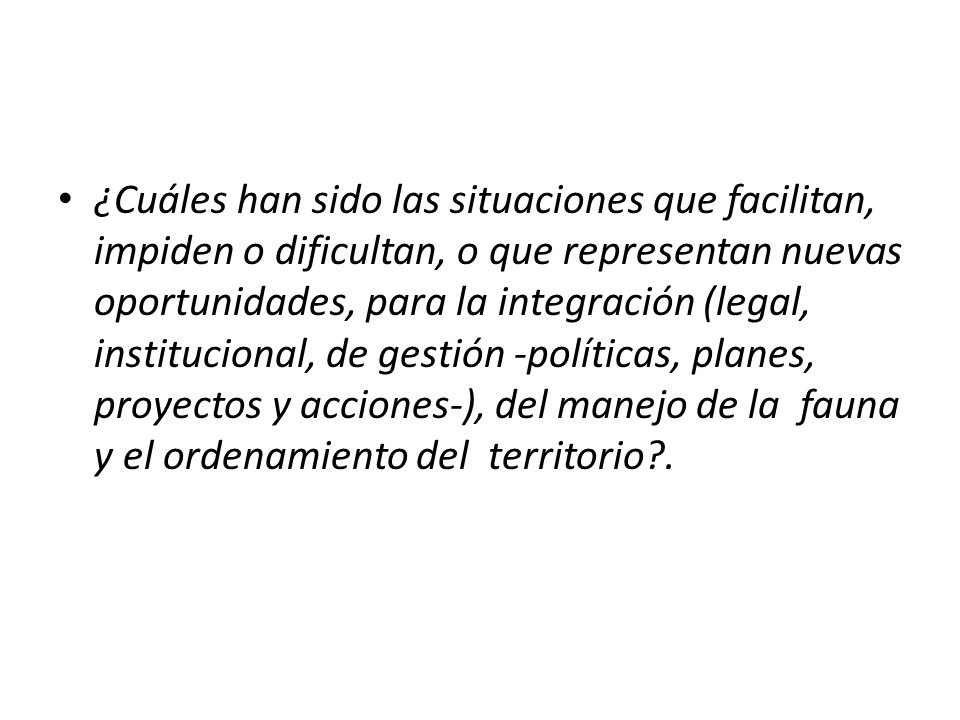 ¿Cuáles han sido las situaciones que facilitan, impiden o dificultan, o que representan nuevas oportunidades, para la integración (legal, institucional, de gestión -políticas, planes, proyectos y acciones-), del manejo de la fauna y el ordenamiento del territorio .