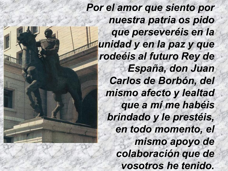 Por el amor que siento por nuestra patria os pido que perseveréis en la unidad y en la paz y que rodeéis al futuro Rey de España, don Juan Carlos de Borbón, del mismo afecto y lealtad que a mí me habéis brindado y le prestéis, en todo momento, el mismo apoyo de colaboración que de vosotros he tenido.