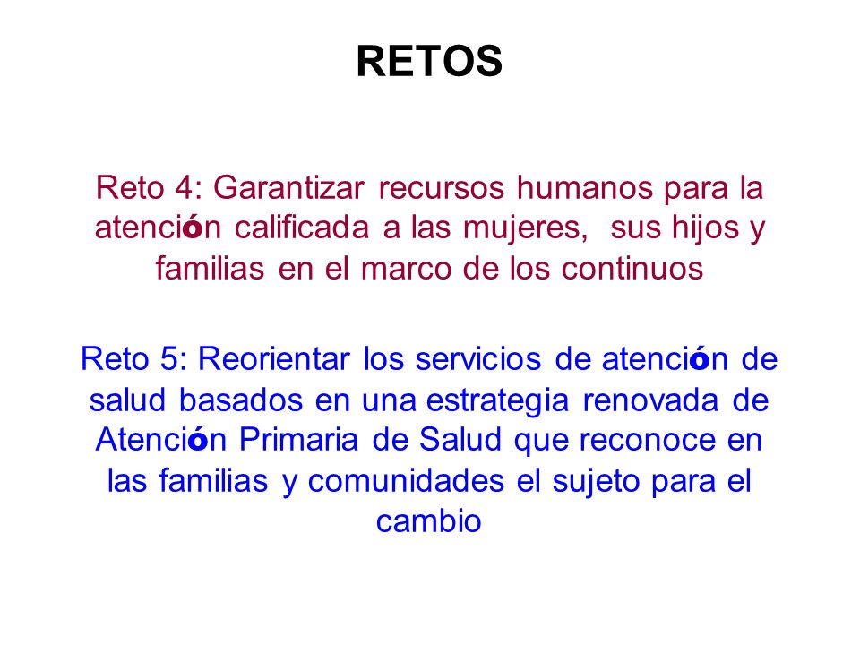 RETOS Reto 4: Garantizar recursos humanos para la atención calificada a las mujeres, sus hijos y familias en el marco de los continuos Reto 5: Reorientar los servicios de atención de salud basados en una estrategia renovada de Atención Primaria de Salud que reconoce en las familias y comunidades el sujeto para el cambio