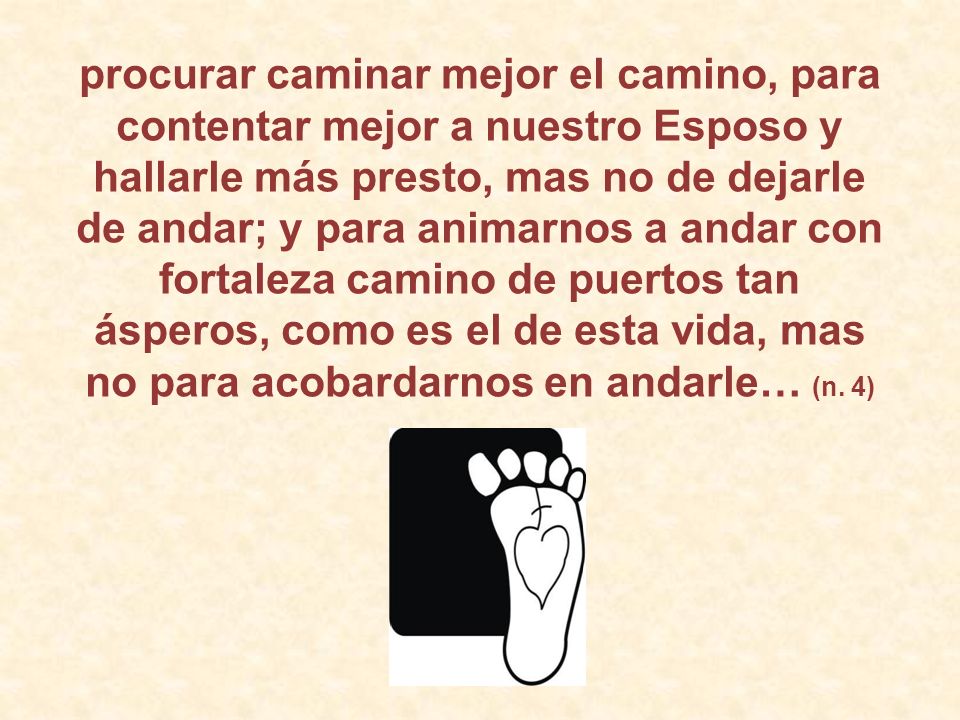 procurar caminar mejor el camino, para contentar mejor a nuestro Esposo y hallarle más presto, mas no de dejarle de andar; y para animarnos a andar con fortaleza camino de puertos tan ásperos, como es el de esta vida, mas no para acobardarnos en andarle… (n.
