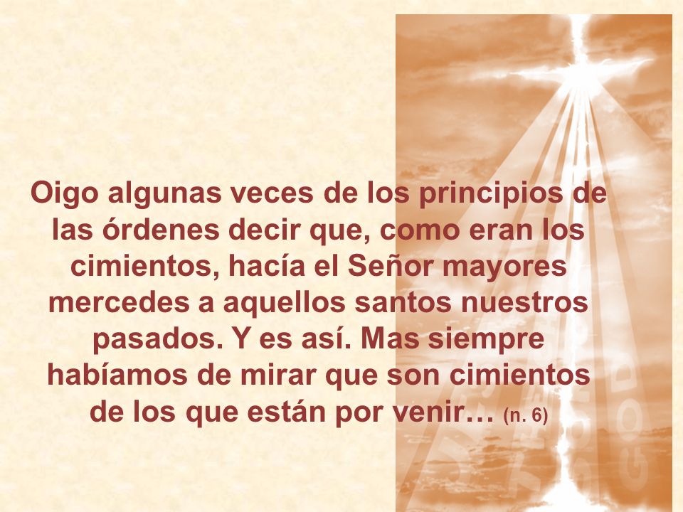Oigo algunas veces de los principios de las órdenes decir que, como eran los cimientos, hacía el Señor mayores mercedes a aquellos santos nuestros pasados.