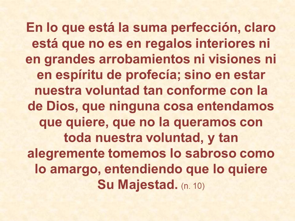 En lo que está la suma perfección, claro está que no es en regalos interiores ni en grandes arrobamientos ni visiones ni en espíritu de profecía; sino en estar nuestra voluntad tan conforme con la de Dios, que ninguna cosa entendamos que quiere, que no la queramos con toda nuestra voluntad, y tan alegremente tomemos lo sabroso como lo amargo, entendiendo que lo quiere Su Majestad.